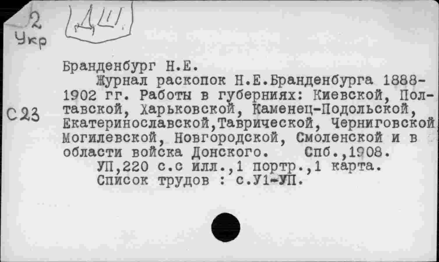 ﻿

С2б
Бранденбург Н.Е.
Журнал раскопок Н.Е.Бранденбурга 1888-1902 гг. Работы в губерниях: Киевской, Полтавской, Харьковской, Каменец-Подольской, Екатеринославской,Таврической, Черниговской Могилевской, Новгородской, Смоленской и в области войска Донского. Спб.,1908.
УП,220 с.с илл.,1 портр.,1 карта.
Список трудов : с.УІ-УП.